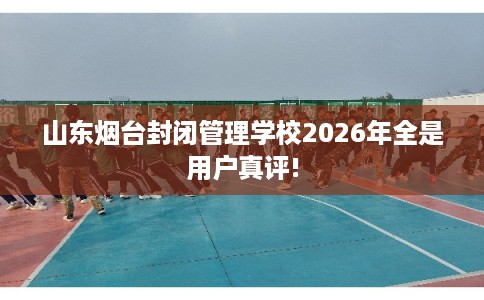 山东烟台封闭管理学校2026年全是用户真评!