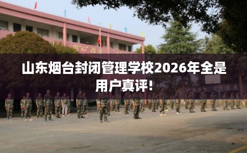 山东烟台封闭管理学校2026年全是用户真评!