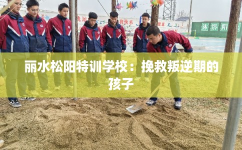 丽水松阳特训学校：挽救叛逆期的孩子