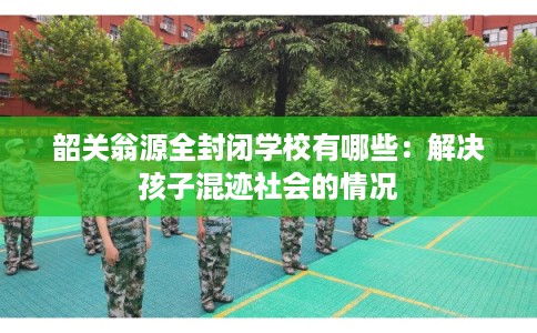 韶关翁源全封闭学校有哪些：解决孩子混迹社会的情况