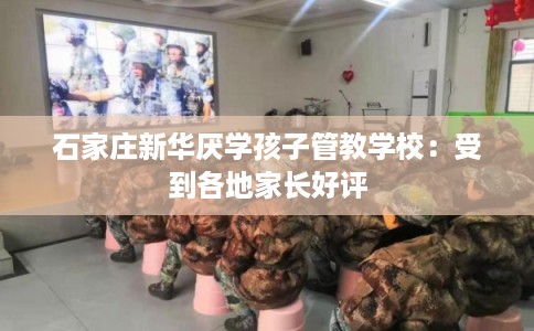 石家庄新华厌学孩子管教学校：受到各地家长好评