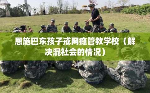 恩施巴东孩子戒网瘾管教学校（解决混社会的情况）