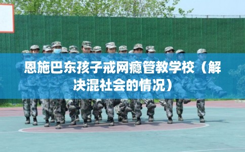 恩施巴东孩子戒网瘾管教学校（解决混社会的情况）