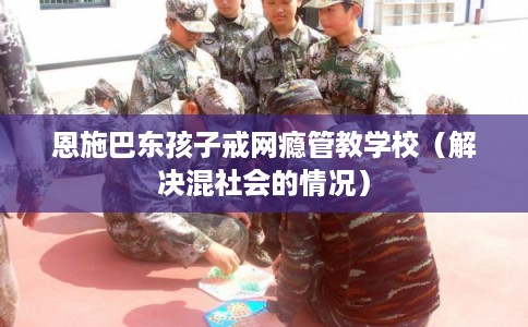 恩施巴东孩子戒网瘾管教学校（解决混社会的情况）