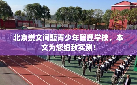 北京崇文问题青少年管理学校，本文为您细致实测！