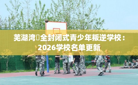 芜湖湾沚全封闭式青少年叛逆学校：2026学校名单更新