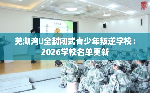 芜湖湾沚全封闭式青少年叛逆学校：2026学校名单更新
