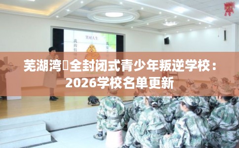 芜湖湾沚全封闭式青少年叛逆学校：2026学校名单更新