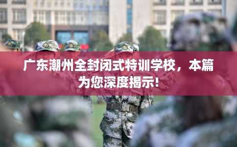广东潮州全封闭式特训学校，本篇为您深度揭示!