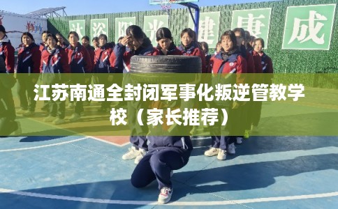 江苏南通全封闭军事化叛逆管教学校（家长推荐）
