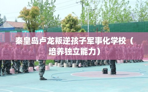 秦皇岛卢龙叛逆孩子军事化学校（培养独立能力）