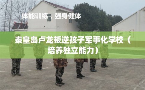 秦皇岛卢龙叛逆孩子军事化学校（培养独立能力）