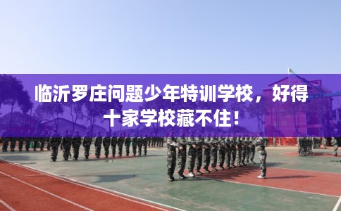 临沂罗庄问题少年特训学校，好得十家学校藏不住！