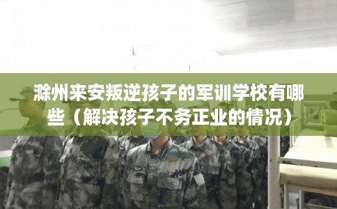 滁州来安叛逆孩子的军训学校有哪些（解决孩子不务正业的情况）