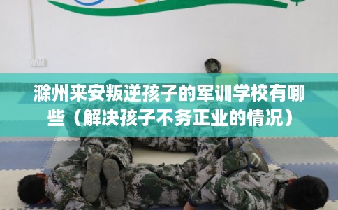 滁州来安叛逆孩子的军训学校有哪些（解决孩子不务正业的情况）