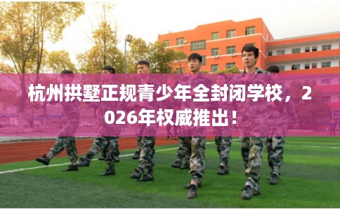杭州拱墅正规青少年全封闭学校，2026年权威推出！