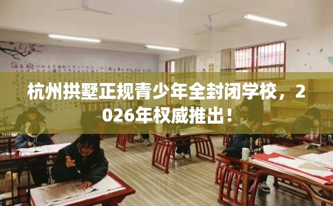 杭州拱墅正规青少年全封闭学校，2026年权威推出！