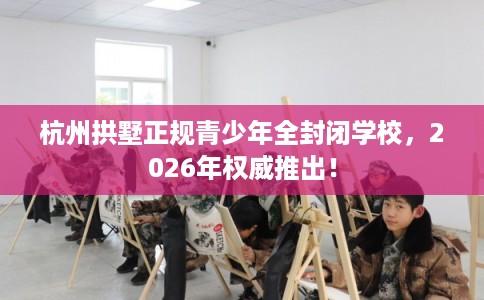 杭州拱墅正规青少年全封闭学校，2026年权威推出！