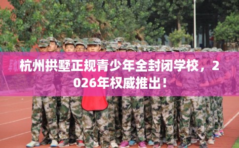 杭州拱墅正规青少年全封闭学校，2026年权威推出！