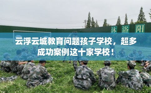 云浮云城教育问题孩子学校，超多成功案例这十家学校！