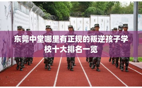 东莞中堂哪里有正规的叛逆孩子学校十大排名一览