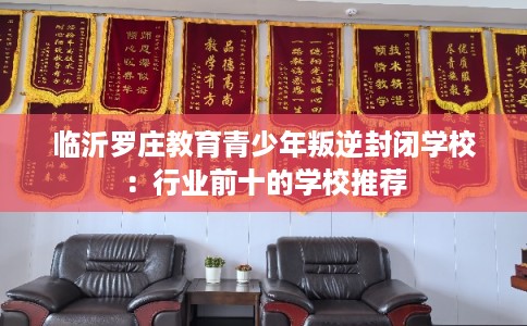 临沂罗庄教育青少年叛逆封闭学校：行业前十的学校推荐