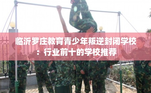 临沂罗庄教育青少年叛逆封闭学校：行业前十的学校推荐