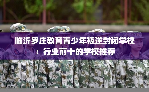 临沂罗庄教育青少年叛逆封闭学校：行业前十的学校推荐