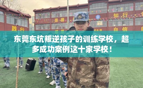 东莞东坑叛逆孩子的训练学校，超多成功案例这十家学校！