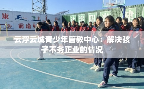 云浮云城青少年管教中心：解决孩子不务正业的情况