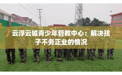 云浮云城青少年管教中心：解决孩子不务正业的情况