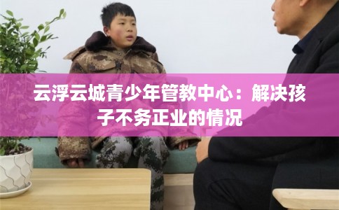 云浮云城青少年管教中心：解决孩子不务正业的情况