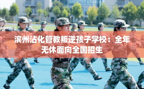 滨州沾化管教叛逆孩子学校：全年无休面向全国招生