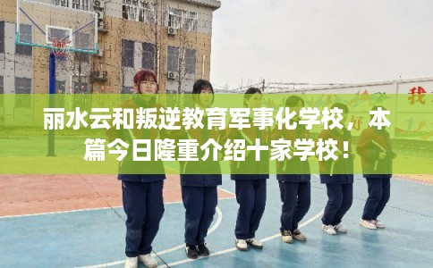 丽水云和叛逆教育军事化学校，本篇今日隆重介绍十家学校！