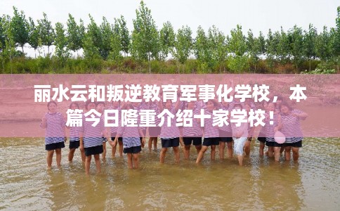 丽水云和叛逆教育军事化学校，本篇今日隆重介绍十家学校！