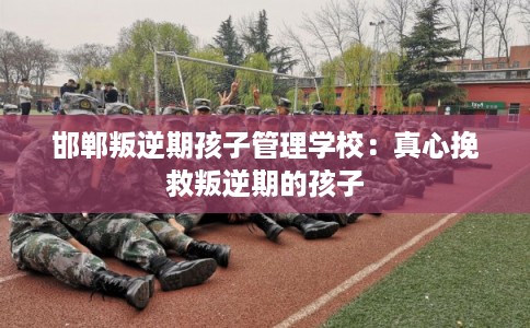 邯郸叛逆期孩子管理学校：真心挽救叛逆期的孩子