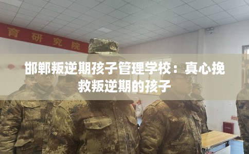 邯郸叛逆期孩子管理学校：真心挽救叛逆期的孩子