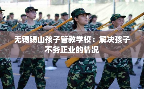 无锡锡山孩子管教学校：解决孩子不务正业的情况