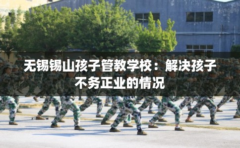 无锡锡山孩子管教学校：解决孩子不务正业的情况