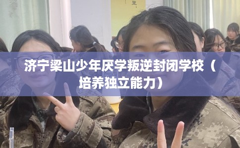 济宁梁山少年厌学叛逆封闭学校（培养独立能力）