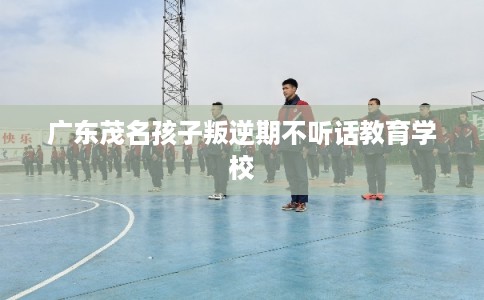 广东茂名孩子叛逆期不听话教育学校
