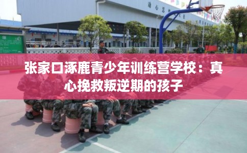 张家口涿鹿青少年训练营学校：真心挽救叛逆期的孩子