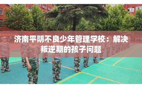 济南平阴不良少年管理学校：解决叛逆期的孩子问题