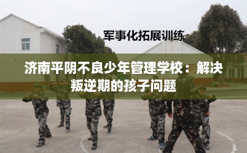 济南平阴不良少年管理学校：解决叛逆期的孩子问题