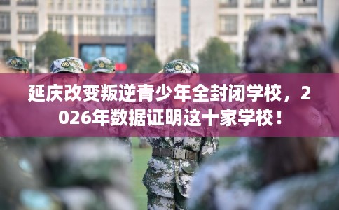 延庆改变叛逆青少年全封闭学校，2026年数据证明这十家学校！