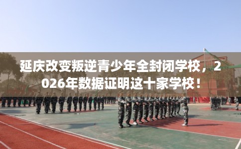延庆改变叛逆青少年全封闭学校，2026年数据证明这十家学校！