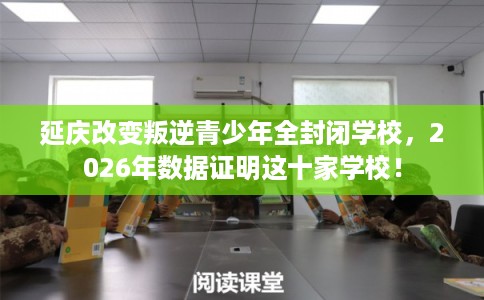 延庆改变叛逆青少年全封闭学校，2026年数据证明这十家学校！