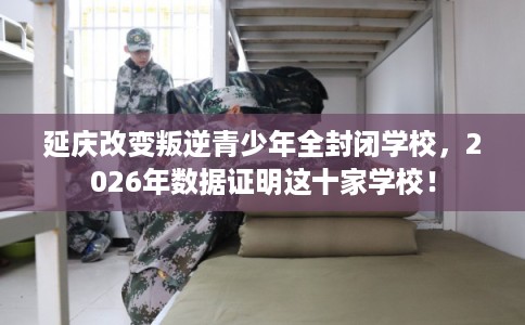 延庆改变叛逆青少年全封闭学校，2026年数据证明这十家学校！