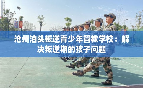 沧州泊头叛逆青少年管教学校：解决叛逆期的孩子问题