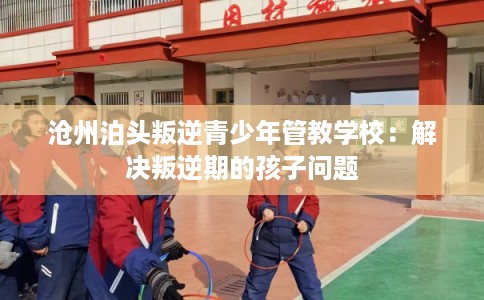 沧州泊头叛逆青少年管教学校：解决叛逆期的孩子问题
